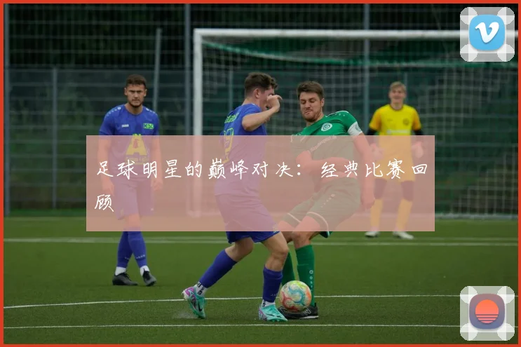 足球明星的巅峰对决：经典比赛回顾