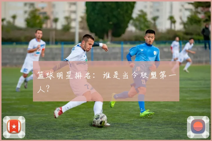 篮球明星排名：谁是当今联盟第一人？
