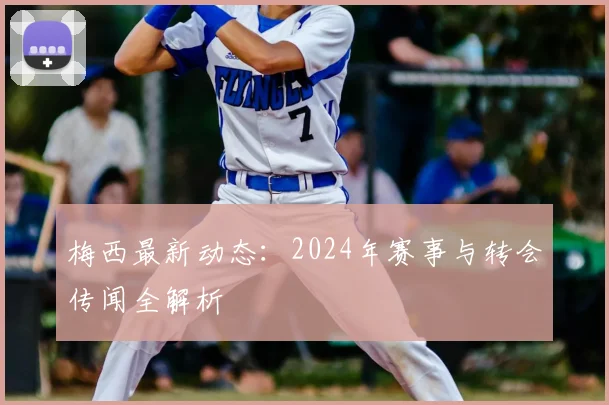 梅西最新动态：2024年赛事与转会传闻全解析