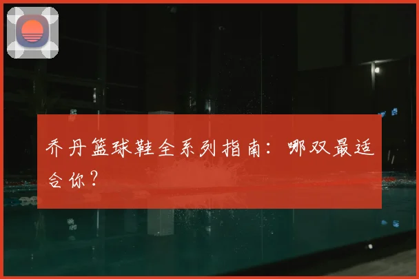 乔丹篮球鞋全系列指南：哪双最适合你？