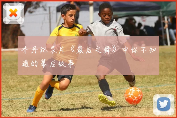乔丹纪录片《最后之舞》中你不知道的幕后故事