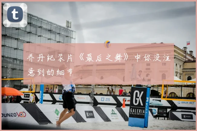乔丹纪录片《最后之舞》中你没注意到的细节