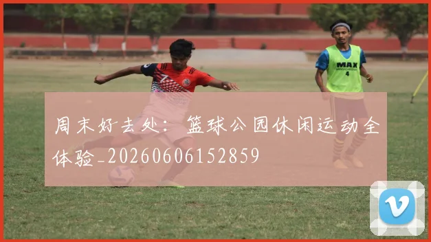周末好去处：篮球公园休闲运动全体验_20260606152859