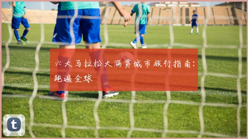 六大马拉松大满贯城市旅行指南：跑遍全球