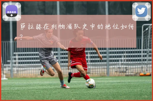 萨拉赫在利物浦队史中的地位如何？