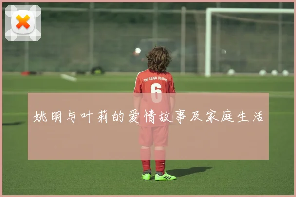 姚明与叶莉的爱情故事及家庭生活