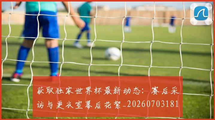 获取独家世界杯最新动态：赛后采访与更衣室幕后花絮_20260703181814
