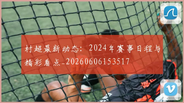 村超最新动态：2024年赛事日程与精彩看点_20260606153517
