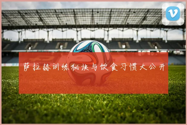 萨拉赫训练秘诀与饮食习惯大公开