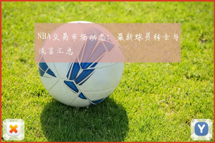 NBA交易市场动态：最新球员转会与流言汇总