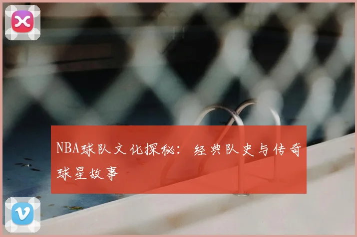 NBA球队文化探秘：经典队史与传奇球星故事