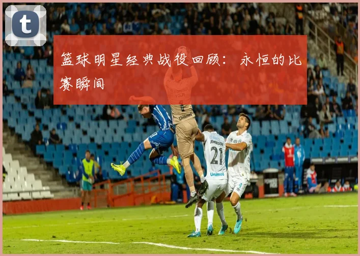 篮球明星经典战役回顾：永恒的比赛瞬间