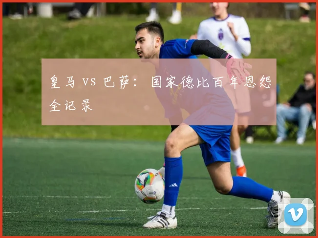 皇马 vs 巴萨：国家德比百年恩怨全记录