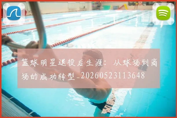 篮球明星退役后生涯:从球场到商场的成功转型_20260523113648