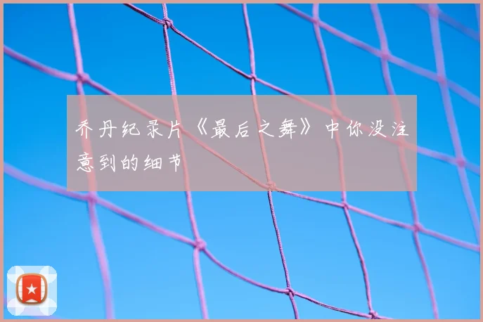 乔丹纪录片《最后之舞》中你没注意到的细节