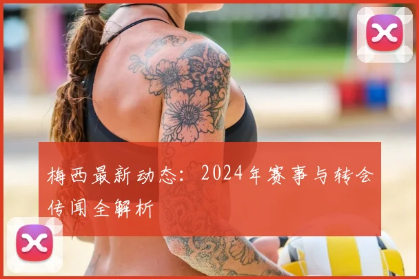 梅西最新动态：2024年赛事与转会传闻全解析