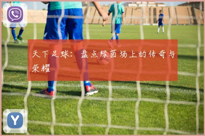 天下足球：盘点绿茵场上的传奇与荣耀