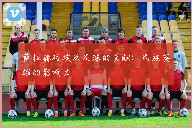 萨拉赫对埃及足球的贡献：民族英雄的影响力