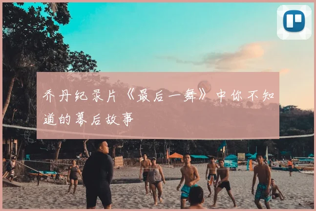乔丹纪录片《最后一舞》中你不知道的幕后故事
