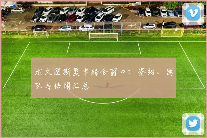 尤文图斯夏季转会窗口:签约、离队与传闻汇总